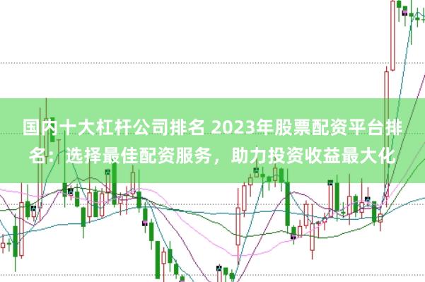 国内十大杠杆公司排名 2023年股票配资平台排名：选择最佳配资服务，助力投资收益最大化