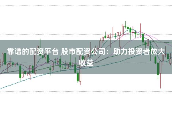 靠谱的配资平台 股市配资公司：助力投资者放大收益