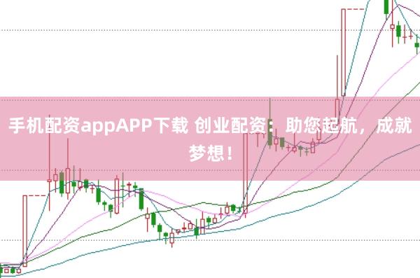 手机配资appAPP下载 创业配资：助您起航，成就梦想！