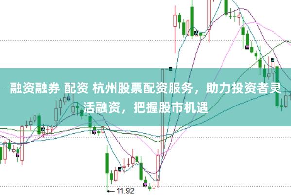 融资融券 配资 杭州股票配资服务，助力投资者灵活融资，把握股市机遇