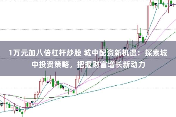 1万元加八倍杠杆炒股 城中配资新机遇：探索城中投资策略，把握财富增长新动力
