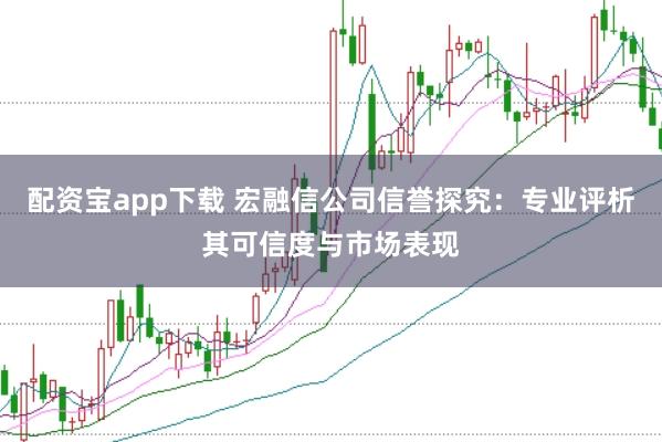 配资宝app下载 宏融信公司信誉探究:专业评析其可信度与市场表现