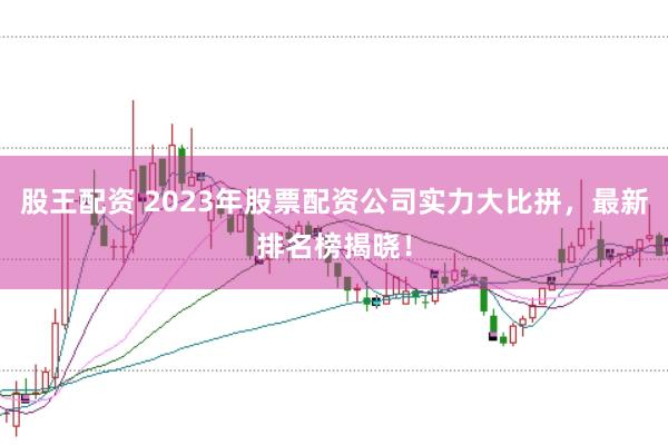 股王配资 2023年股票配资公司实力大比拼，最新排名榜揭晓！