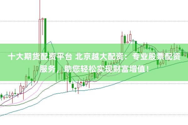 十大期货配资平台 北京越大配资:专业股票配资服务,助您轻松实现财富增值!