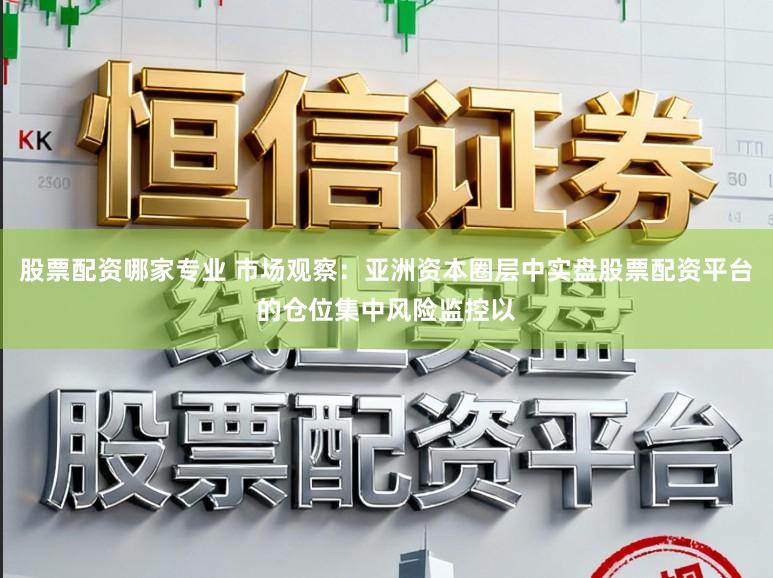 股票配资哪家专业 市场观察：亚洲资本圈层中实盘股票配资平台的仓位集中风险监控以