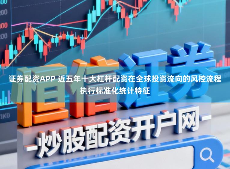 证券配资APP 近五年十大杠杆配资在全球投资流向的风控流程执行标准化统计特征