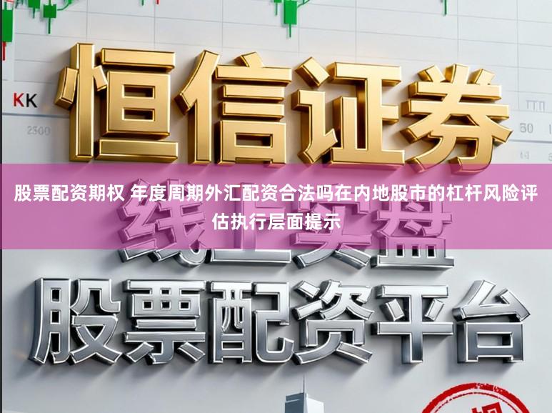 股票配资期权 年度周期外汇配资合法吗在内地股市的杠杆风险评估执行层面提示