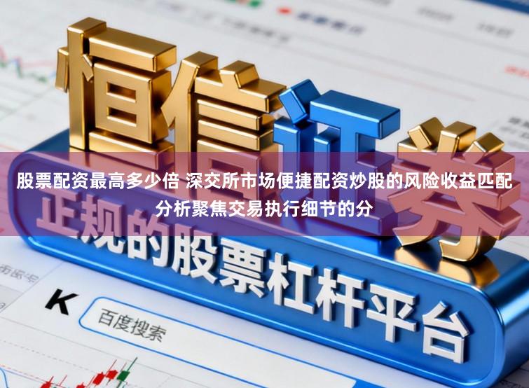 股票配资最高多少倍 深交所市场便捷配资炒股的风险收益匹配分析聚焦交易执行细节的分