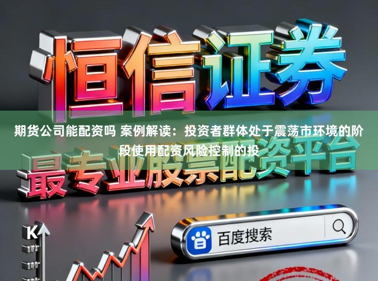 期货公司能配资吗 案例解读：投资者群体处于震荡市环境的阶段使用配资风险控制的投