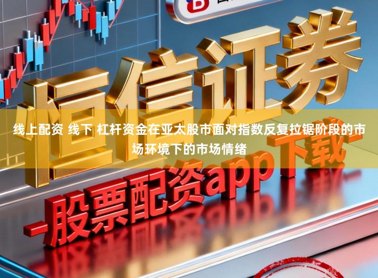 线上配资 线下 杠杆资金在亚太股市面对指数反复拉锯阶段的市场环境下的市场情绪