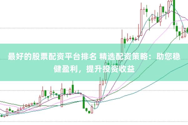 最好的股票配资平台排名 精选配资策略：助您稳健盈利，提升投资收益